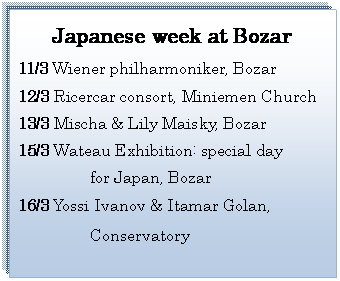 テキスト ボックス: Japanese week at Bozar  11/3 Wiener philharmoniker, Bozar  12/3 Ricercar consort, Miniemen Church  13/3 Mischa & Lily Maisky, Bozar  15/3 Wateau Exhibition: special day            for Japan, Bozar  16/3 Yossi Ivanov & Itamar Golan,                                       Conservatory    